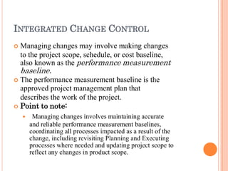 INTEGRATED CHANGE CONTROL
 Managing changes may involve making changes
to the project scope, schedule, or cost baseline,
also known as the performance measurement
baseline.
 The performance measurement baseline is the
approved project management plan that
describes the work of the project.
 Point to note:
 Managing changes involves maintaining accurate
and reliable performance measurement baselines,
coordinating all processes impacted as a result of the
change, including revisiting Planning and Executing
processes where needed and updating project scope to
reflect any changes in product scope.
 