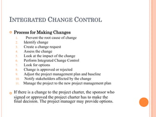 INTEGRATED CHANGE CONTROL


Process for Making Changes
1. Prevent the root cause of change
2. Identify change
3. Create a change request
4. Assess the change
5. Look at the impact of the change
6. Perform Integrated Change Control
7. Look for options
8. Change is approved or rejected
9. Adjust the project management plan and baseline
10. Notify stakeholders affected by the change
11. Manage the project to the new project management plan
If there is a change to the project charter, the sponsor who
signed or approved the project charter has to make the
final decision. The project manager may provide options.
 