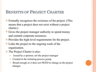 BENEFITS OF PROJECT CHARTER





Formally recognizes the existence of the project. (This
means that a project does not exist without a project
charter.)
Gives the project manager authority to spend money
and commit corporate resources.
Provides the high-level requirements for the project.
Links the project to the ongoing work of the
organization.
The Project Charter is also:
 Issued by a sponsor, not the project manager
 Created in the initiating process group
 Broad enough so it does not NEED to change as the project
changes
 