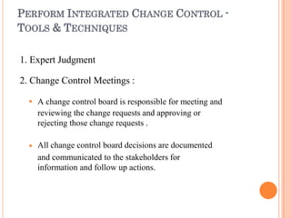 PERFORM INTEGRATED CHANGE CONTROL -
TOOLS & TECHNIQUES
1. Expert Judgment
2. Change Control Meetings :


A change control board is responsible for meeting and
reviewing the change requests and approving or
rejecting those change requests .
All change control board decisions are documented
and communicated to the stakeholders for
information and follow up actions.
 