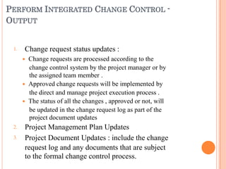 PERFORM INTEGRATED CHANGE CONTROL -
OUTPUT
1.
2.
3.
Change request status updates :
 Change requests are processed according to the
change control system by the project manager or by
the assigned team member .
 Approved change requests will be implemented by
the direct and manage project execution process .
 The status of all the changes , approved or not, will
be updated in the change request log as part of the
project document updates
Project Management Plan Updates
Project Document Updates : include the change
request log and any documents that are subject
to the formal change control process.
 