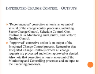 INTEGRATED CHANGE CONTROL - OUTPUTS
 "Recommended" corrective action is an output of
several of the change control processes, including
Scope Change Control, Schedule Control, Cost
Control, Risk Monitoring and Control, and Perform
Quality Control.
 "Approved" corrective action is an output of the
Integrated Change Control process. Remember that
Integrated Change Control is where all change
requests are processed and either approved or denied.
Also note that corrective action is an output of the
Monitoring and Controlling processes and an input to
the Executing processes.
 
