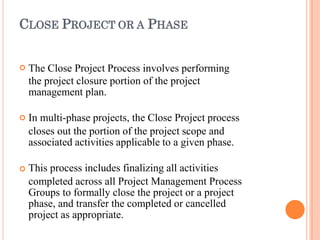 CLOSE PROJECT OR A PHASE



The Close Project Process involves performing
the project closure portion of the project
management plan.
In multi-phase projects, the Close Project process
closes out the portion of the project scope and
associated activities applicable to a given phase.
This process includes finalizing all activities
completed across all Project Management Process
Groups to formally close the project or a project
phase, and transfer the completed or cancelled
project as appropriate.
 