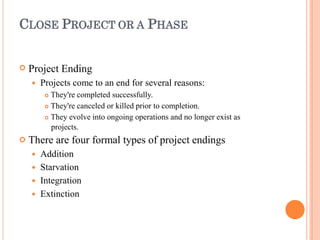 CLOSE PROJECT OR A PHASE


Project Ending
 Projects come to an end for several reasons:
 They're completed successfully.
 They're canceled or killed prior to completion.
 They evolve into ongoing operations and no longer exist as
projects.
There are four formal types of project endings
 Addition
 Starvation
 Integration
 Extinction
 
