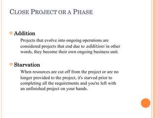CLOSE PROJECT OR A PHASE


Addition
Projects that evolve into ongoing operations are
considered projects that end due to addition; in other
words, they become their own ongoing business unit.
Starvation
When resources are cut off from the project or are no
longer provided to the project, it's starved prior to
completing all the requirements and you're left with
an unfinished project on your hands.
 