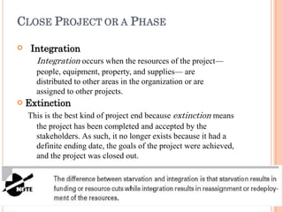 CLOSE PROJECT OR A PHASE


Integration
Integration occurs when the resources of the project—
people, equipment, property, and supplies— are
distributed to other areas in the organization or are
assigned to other projects.
Extinction
This is the best kind of project end because extinction means
the project has been completed and accepted by the
stakeholders. As such, it no longer exists because it had a
definite ending date, the goals of the project were achieved,
and the project was closed out.
 