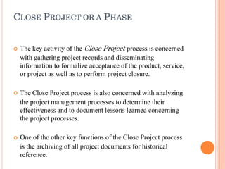 CLOSE PROJECT OR A PHASE



The key activity of the Close Project process is concerned
with gathering project records and disseminating
information to formalize acceptance of the product, service,
or project as well as to perform project closure.
The Close Project process is also concerned with analyzing
the project management processes to determine their
effectiveness and to document lessons learned concerning
the project processes.
One of the other key functions of the Close Project process
is the archiving of all project documents for historical
reference.
 