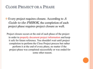 CLOSE PROJECT OR A PHASE
 Every project requires closure. According to A
Guide to the PMBOK, the completion of each
project phase requires project closure as well.
Project closure occurs at the end of each phase of the project
in order to properly document project information and keep
it safe for future reference. You shouldn't wait until project
completion to perform the Close Project process but rather
perform it at the end of every phase, no matter if the
project phase was completed successfully or was ended for
some other reason.
 