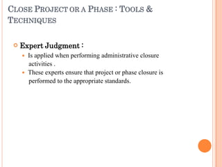 CLOSE PROJECT OR A PHASE : TOOLS &
TECHNIQUES
 Expert Judgment :
 Is applied when performing administrative closure
activities .
 These experts ensure that project or phase closure is
performed to the appropriate standards.
 