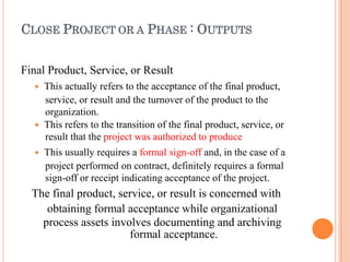 CLOSE PROJECT OR A PHASE : OUTPUTS
Final Product, Service, or Result
 This actually refers to the acceptance of the final product,
service, or result and the turnover of the product to the
organization.
 This refers to the transition of the final product, service, or
result that the project was authorized to produce
 This usually requires a formal sign-off and, in the case of a
project performed on contract, definitely requires a formal
sign-off or receipt indicating acceptance of the project.
The final product, service, or result is concerned with
obtaining formal acceptance while organizational
process assets involves documenting and archiving
formal acceptance.
 