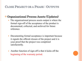 CLOSE PROJECT OR A PHASE : OUTPUTS
 Organizational Process Assets (Updates)
 The organizational process assets output is where the
formal sign-off of the acceptance of the product is
documented, collected, and archived for future
reference.


Documenting formal acceptance is important because
it signals the official closure of the project and it is
your proof that the project was completed
satisfactorily.
Another function of sign-off is that it kicks off the
beginning of the warranty period.
 