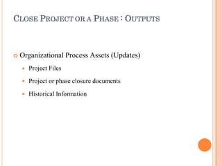 CLOSE PROJECT OR A PHASE : OUTPUTS
 Organizational Process Assets (Updates)



Project Files
Project or phase closure documents
Historical Information
 