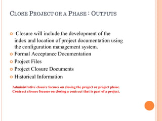 CLOSE PROJECT OR A PHASE : OUTPUTS
 Closure will include the development of the
index and location of project documentation using
the configuration management system.
 Formal Acceptance Documentation
 Project Files
 Project Closure Documents
 Historical Information
Administrative closure focuses on closing the project or project phase.
Contract closure focuses on closing a contract that is part of a project.
 