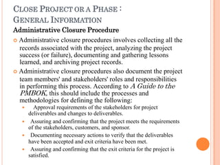CLOSE PROJECT OR A PHASE :
GENERAL INFORMATION
Administrative Closure Procedure
 Administrative closure procedures involves collecting all the
records associated with the project, analyzing the project
success (or failure), documenting and gathering lessons
learned, and archiving project records.
 Administrative closure procedures also document the project
team members' and stakeholders' roles and responsibilities
in performing this process. According to A Guide to the
PMBOK, this should include the processes and
methodologies for defining the following:
 Approval requirements of the stakeholders for project
deliverables and changes to deliverables.
 Assuring and confirming that the project meets the requirements
of the stakeholders, customers, and sponsor.
 Documenting necessary actions to verify that the deliverables
have been accepted and exit criteria have been met.
 Assuring and confirming that the exit criteria for the project is
satisfied.
 