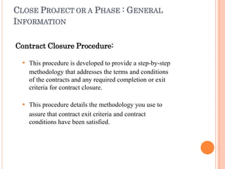 CLOSE PROJECT OR A PHASE : GENERAL
INFORMATION
Contract Closure Procedure:


This procedure is developed to provide a step-by-step
methodology that addresses the terms and conditions
of the contracts and any required completion or exit
criteria for contract closure.
This procedure details the methodology you use to
assure that contract exit criteria and contract
conditions have been satisfied.
 