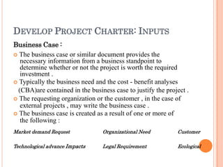 DEVELOP PROJECT CHARTER: INPUTS
Business Case :
 The business case or similar document provides the
necessary information from a business standpoint to
determine whether or not the project is worth the required
investment .
 Typically the business need and the cost - benefit analyses
(CBA)are contained in the business case to justify the project .
 The requesting organization or the customer , in the case of
external projects , may write the business case .
 The business case is created as a result of one or more of
the following :
Market demand Request
Technological advance Impacts
Organizational Need
Legal Requirement
Customer
Ecological
 