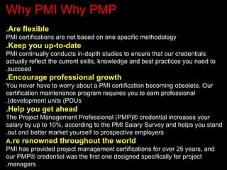 Why PMI Why PMP
.Are flexible
PMI certifications are not based on one specific methodology
.Keep you up-to-date
PMI continually conducts in-depth studies to ensure that our credentials
actually reflect the current skills, knowledge and best practices you need to
.succeed
.Encourage professional growth
You never have to worry about a PMI certification becoming obsolete. Our
certification maintenance program requires you to earn professional
.(development units (PDUs
.Help you get ahead
The Project Management Professional (PMP(® credential increases your
salary by up to 10%, according to the PMI Salary Survey and helps you stand
.out and better market yourself to prospective employers
A.re renowned throughout the world
PMI has provided project management certifications for over 25 years, and
our PMP® credential was the first one designed specifically for project
.managers
 