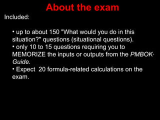 About the exam
Included:

  • up to about 150 "What would you do in this
  situation?" questions (situational questions(.
  • only 10 to 15 questions requiring you to
  MEMORIZE the inputs or outputs from the PMBOK·
  Guide.
  • Expect 20 formula-related calculations on the
  exam.
 