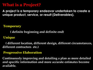 What is a Project?
A project is a temporary endeavor undertaken to create a
unique product, service, or result (Deliverables).


Temporary
     ( definite beginning and definite end)
Unique
  ( different location, different design, different circumstances,
different contractors etc.)
Progressive Elaboration
Continuously improving and detailing a plan as more detailed
and specific information and more accurate estimates become
available.
 