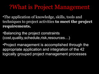?What is Project Management
•The application of knowledge, skills, tools and
techniques to project activities to meet the project
requirements.
•Balancing the project constraints
(cost,quality,schedule,risk,resources…(
•Project management is accomplished through the
appropriate application and integration of the 42
logically grouped project management processes
 