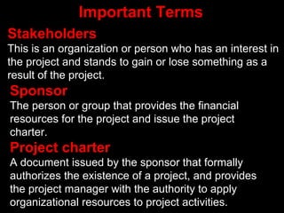 Important Terms
Stakeholders
This is an organization or person who has an interest in
the project and stands to gain or lose something as a
result of the project.
Sponsor
The person or group that provides the financial
resources for the project and issue the project
charter.
Project charter
A document issued by the sponsor that formally
authorizes the existence of a project, and provides
the project manager with the authority to apply
organizational resources to project activities.
 