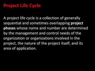 Project Life Cycle

A project life cycle is a collection of generally
sequential and sometimes overlapping project
phases whose name and number are determined
by the management and control needs of the
organization or organizations involved in the
project, the nature of the project itself, and its
area of application.
 