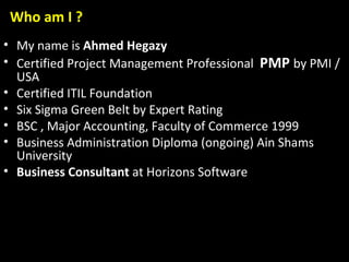 Who am I ?
• My name is Ahmed Hegazy
• Certified Project Management Professional PMP by PMI /
  USA
• Certified ITIL Foundation
• Six Sigma Green Belt by Expert Rating
• BSC , Major Accounting, Faculty of Commerce 1999
• Business Administration Diploma (ongoing) Ain Shams
  University
• Business Consultant at Horizons Software
 
