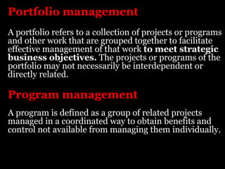 Portfolio management
A portfolio refers to a collection of projects or programs
and other work that are grouped together to facilitate
effective management of that work to meet strategic
business objectives. The projects or programs of the
portfolio may not necessarily be interdependent or
directly related.

Program management
A program is defined as a group of related projects
managed in a coordinated way to obtain benefits and
control not available from managing them individually.
 