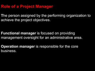 Role of a Project Manager

The person assigned by the performing organization to
achieve the project objectives.


Functional manager is focused on providing
management oversight for an administrative area.

Operation manager is responsible for the core
business.
 