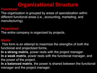 Organizational Structure
Functional
The organization is grouped by areas of specialization within
different functional areas (i.e., accounting, marketing, and
manufacturing(.

Projectized
The entire company is organized by projects.

Matrix
 This form is an attempt to maximize the strengths of both the
functional and projectized forms.
In a strong matrix, power rests with the project manager.
In a weak matrix, power rests with the functional manager, and
the power of the project.
In a balanced matrix, the power is shared between the functional
manager and the project manager.
 