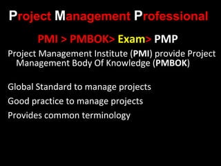 Project Management Professional
       PMI > PMBOK> Exam> PMP
Project Management Institute (PMI) provide Project
  Management Body Of Knowledge (PMBOK)

Global Standard to manage projects
Good practice to manage projects
Provides common terminology
 