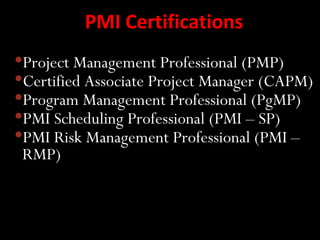 PMI Certifications
Project Management Professional (PMP)
Certified Associate Project Manager (CAPM)
Program Management Professional (PgMP)
PMI Scheduling Professional (PMI – SP)
PMI Risk Management Professional (PMI –
 RMP)
 