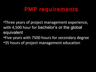 PMP requirements

•Three years of project management experience,
with 4,500 hour for bachelor’s or the global
equivalent
•Five years with 7500 hours for secondary degree
•35 hours of project management education
 