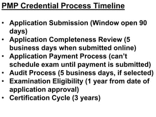 PMP Credential Process Timeline
• Application Submission (Window open 90
days)
• Application Completeness Review (5
business days when submitted online)
• Application Payment Process (can’t
schedule exam until payment is submitted)
• Audit Process (5 business days, if selected)
• Examination Eligibility (1 year from date of
application approval)
• Certification Cycle (3 years)
 