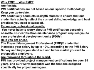 Why PMI?.... Why PMP?
Are flexible.
PMI certifications are not based on one specific methodology
Keep you up-to-date.
PMI continually conducts in-depth studies to ensure that our
credentials actually reflect the current skills, knowledge and best
practices you need to succeed.
Encourage professional growth.
You never have to worry about a PMI certification becoming
obsolete. Our certification maintenance program requires you to
earn professional development units (PDUs).
Help you get ahead.
The Project Management Professional (PMP)® credential
increases your salary by up to 10%, according to the PMI Salary
Survey and helps you stand out and better market yourself to
prospective employers.
Are renowned throughout the world.
PMI has provided project management certifications for over 25
years, and our PMP® credential was the first one designed
specifically for project managers..
 