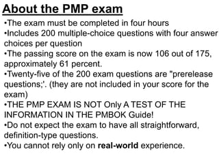 •The exam must be completed in four hours
•Includes 200 multiple-choice questions with four answer
choices per question
•The passing score on the exam is now 106 out of 175,
approximately 61 percent.
•Twenty-five of the 200 exam questions are "prerelease
questions;'. (they are not included in your score for the
exam)
•THE PMP EXAM IS NOT Only A TEST OF THE
INFORMATION IN THE PMBOK Guide!
•Do not expect the exam to have all straightforward,
definition-type questions.
•You cannot rely only on real-world experience.
About the PMP exam
 