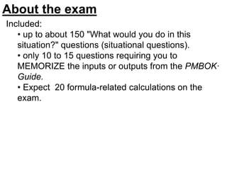 Included:
• up to about 150 "What would you do in this
situation?" questions (situational questions).
• only 10 to 15 questions requiring you to
MEMORIZE the inputs or outputs from the PMBOK·
Guide.
• Expect 20 formula-related calculations on the
exam.
About the exam
 