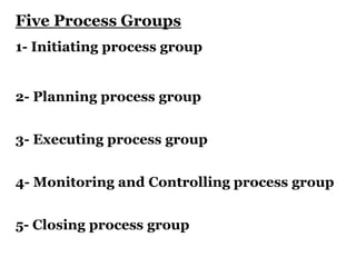 Five Process Groups
1- Initiating process group
2- Planning process group
3- Executing process group
4- Monitoring and Controlling process group
5- Closing process group
 