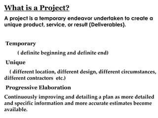 What is a Project?
A project is a temporary endeavor undertaken to create a
unique product, service, or result (Deliverables).
Temporary
( definite beginning and definite end)
Unique
( different location, different design, different circumstances,
different contractors etc.)
Progressive Elaboration
Continuously improving and detailing a plan as more detailed
and specific information and more accurate estimates become
available.
 
