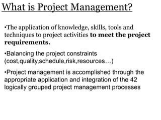 •The application of knowledge, skills, tools and
techniques to project activities to meet the project
requirements.
•Balancing the project constraints
(cost,quality,schedule,risk,resources…)
•Project management is accomplished through the
appropriate application and integration of the 42
logically grouped project management processes
What is Project Management?
 