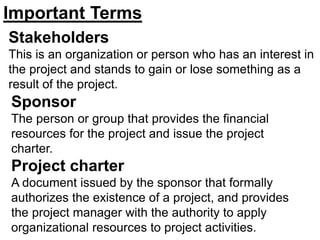 Stakeholders
This is an organization or person who has an interest in
the project and stands to gain or lose something as a
result of the project.
Sponsor
The person or group that provides the financial
resources for the project and issue the project
charter.
Project charter
A document issued by the sponsor that formally
authorizes the existence of a project, and provides
the project manager with the authority to apply
organizational resources to project activities.
Important Terms
 
