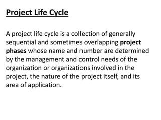 Project Life Cycle
A project life cycle is a collection of generally
sequential and sometimes overlapping project
phases whose name and number are determined
by the management and control needs of the
organization or organizations involved in the
project, the nature of the project itself, and its
area of application.
 