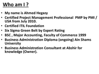 Who am I ?
• My name is Ahmed Hegazy
• Certified Project Management Professional PMP by PMI /
USA from July 2010.
• Certified ITIL Foundation
• Six Sigma Green Belt by Expert Rating
• BSC , Major Accounting, Faculty of Commerce 1999
• Business Administration Diploma (ongoing) Ain Shams
University
• Business Administration Consultant at Abshir for
knowledge (Owner).
 