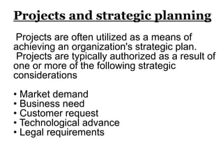 Projects and strategic planning
Projects are often utilized as a means of
achieving an organization's strategic plan.
Projects are typically authorized as a result of
one or more of the following strategic
considerations
• Market demand
• Business need
• Customer request
• Technological advance
• Legal requirements
 