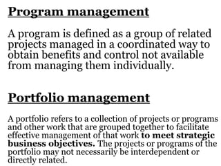 Program management
A program is defined as a group of related
projects managed in a coordinated way to
obtain benefits and control not available
from managing them individually.
Portfolio management
A portfolio refers to a collection of projects or programs
and other work that are grouped together to facilitate
effective management of that work to meet strategic
business objectives. The projects or programs of the
portfolio may not necessarily be interdependent or
directly related.
 