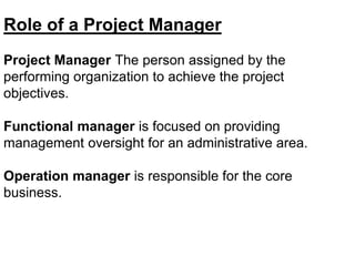 Role of a Project Manager
Project Manager The person assigned by the
performing organization to achieve the project
objectives.
Functional manager is focused on providing
management oversight for an administrative area.
Operation manager is responsible for the core
business.
 