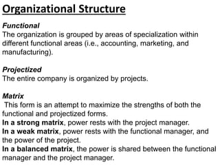 Functional
The organization is grouped by areas of specialization within
different functional areas (i.e., accounting, marketing, and
manufacturing).
Projectized
The entire company is organized by projects.
Matrix
This form is an attempt to maximize the strengths of both the
functional and projectized forms.
In a strong matrix, power rests with the project manager.
In a weak matrix, power rests with the functional manager, and
the power of the project.
In a balanced matrix, the power is shared between the functional
manager and the project manager.
Organizational Structure
 
