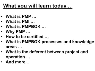 What you will learn today ..
• What is PMP …
• What is PMI …
• What is PMPBOK …
• Why PMP …
• How to be certified …
• What is PMPBOK processes and knowledge
areas …
• What is the deferent between project and
operation …
• And more …
 