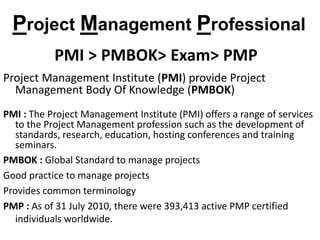 PMI > PMBOK> Exam> PMP
Project Management Institute (PMI) provide Project
Management Body Of Knowledge (PMBOK)
PMI : The Project Management Institute (PMI) offers a range of services
to the Project Management profession such as the development of
standards, research, education, hosting conferences and training
seminars.
PMBOK : Global Standard to manage projects
Good practice to manage projects
Provides common terminology
PMP : As of 31 July 2010, there were 393,413 active PMP certified
individuals worldwide.
Project Management Professional
 