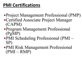 PMI Certifications
Project Management Professional (PMP)
Certified Associate Project Manager
(CAPM)
Program Management Professional
(PgMP)
PMI Scheduling Professional (PMI –
SP)
PMI Risk Management Professional
(PMI – RMP)
 